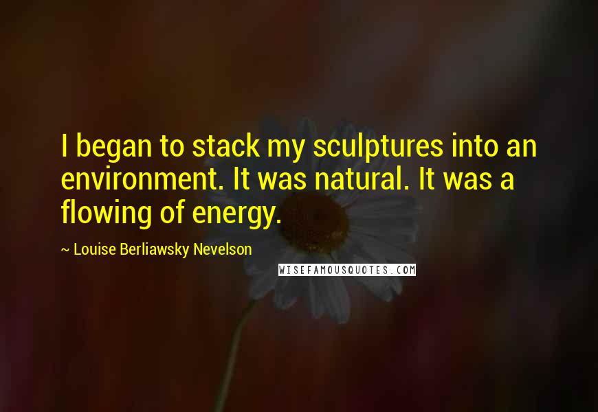 Louise Berliawsky Nevelson Quotes: I began to stack my sculptures into an environment. It was natural. It was a flowing of energy.