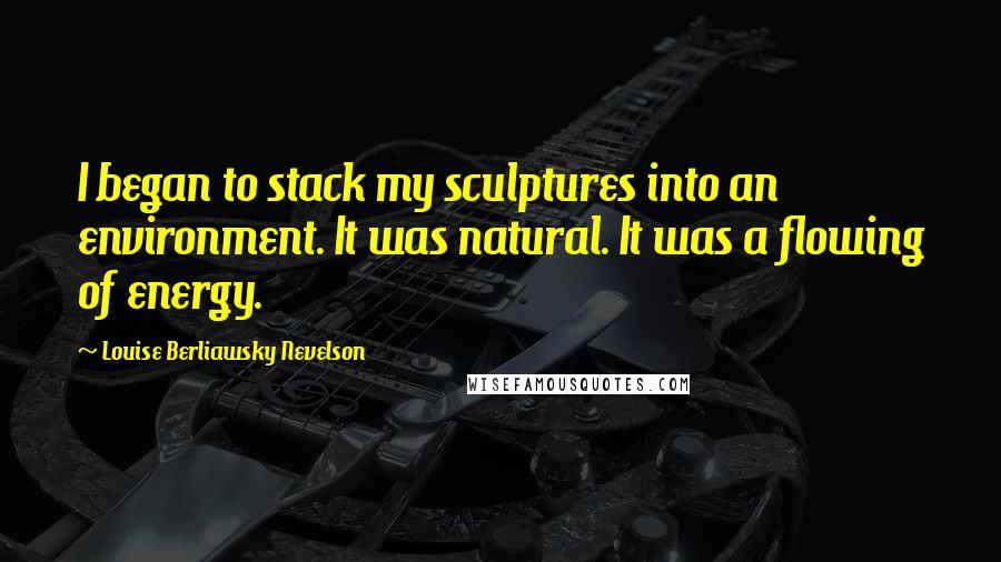 Louise Berliawsky Nevelson Quotes: I began to stack my sculptures into an environment. It was natural. It was a flowing of energy.