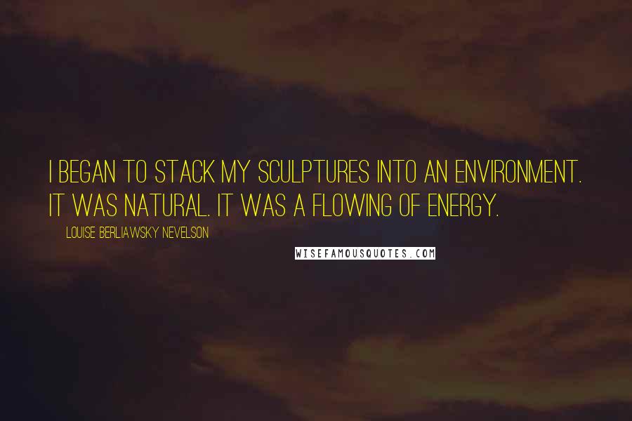 Louise Berliawsky Nevelson Quotes: I began to stack my sculptures into an environment. It was natural. It was a flowing of energy.