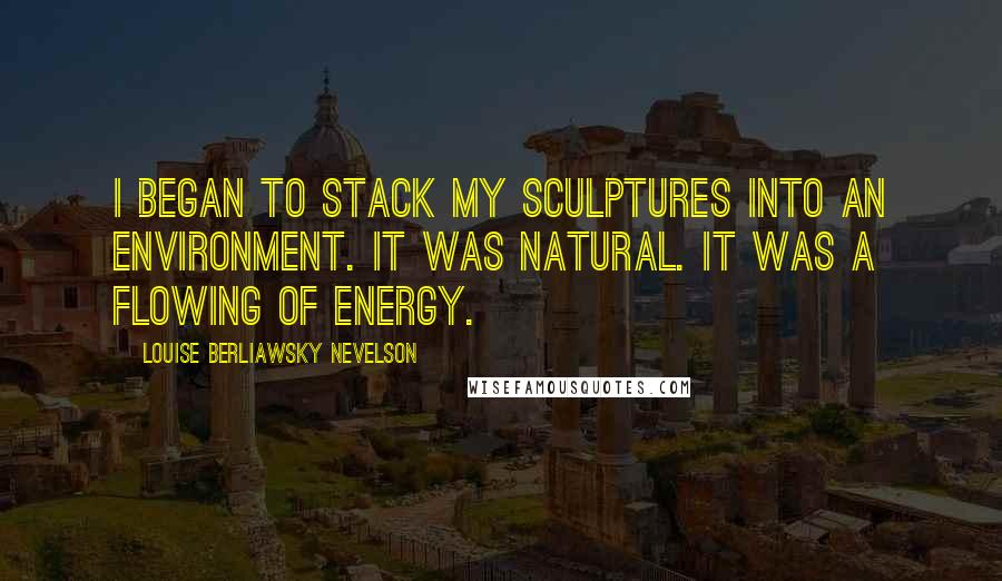 Louise Berliawsky Nevelson Quotes: I began to stack my sculptures into an environment. It was natural. It was a flowing of energy.