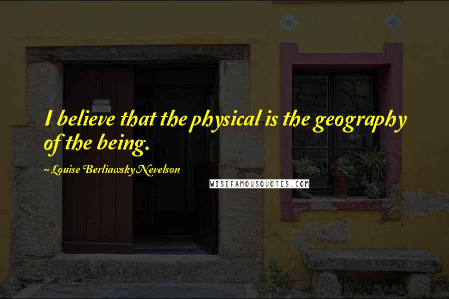 Louise Berliawsky Nevelson Quotes: I believe that the physical is the geography of the being.