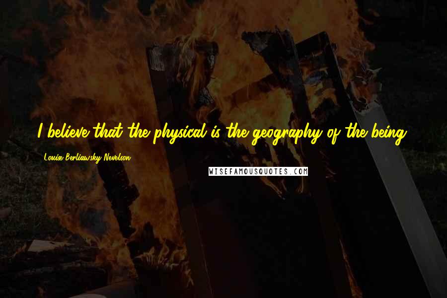 Louise Berliawsky Nevelson Quotes: I believe that the physical is the geography of the being.