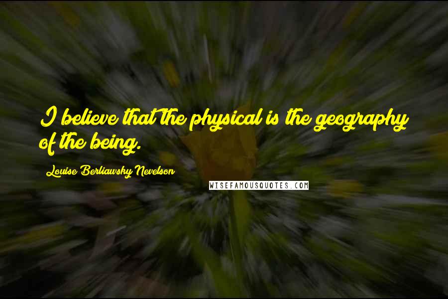 Louise Berliawsky Nevelson Quotes: I believe that the physical is the geography of the being.