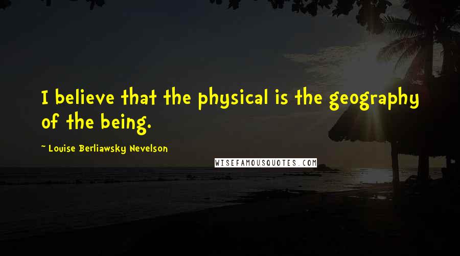 Louise Berliawsky Nevelson Quotes: I believe that the physical is the geography of the being.