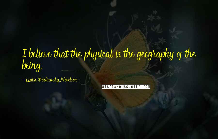 Louise Berliawsky Nevelson Quotes: I believe that the physical is the geography of the being.