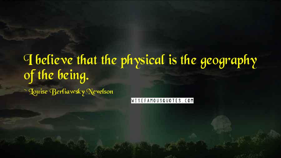 Louise Berliawsky Nevelson Quotes: I believe that the physical is the geography of the being.