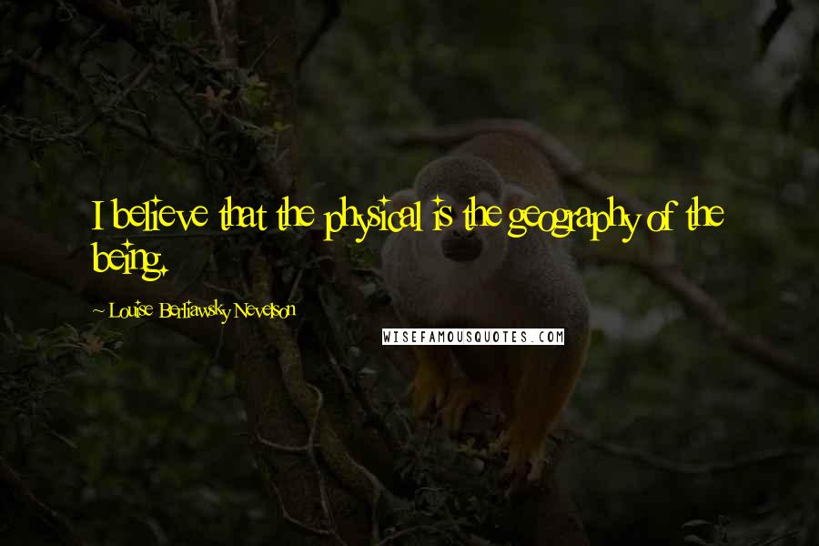 Louise Berliawsky Nevelson Quotes: I believe that the physical is the geography of the being.