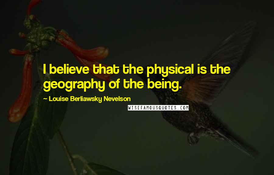 Louise Berliawsky Nevelson Quotes: I believe that the physical is the geography of the being.