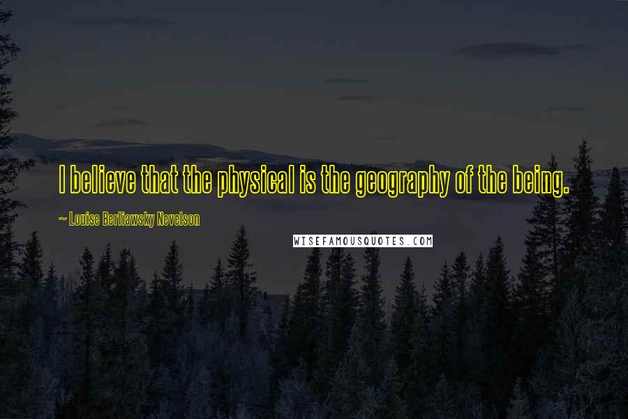 Louise Berliawsky Nevelson Quotes: I believe that the physical is the geography of the being.