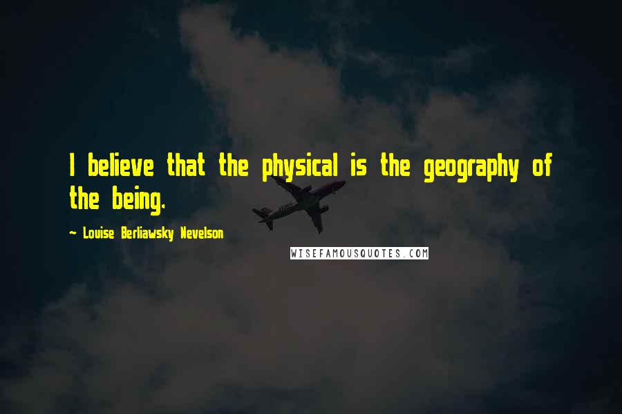 Louise Berliawsky Nevelson Quotes: I believe that the physical is the geography of the being.