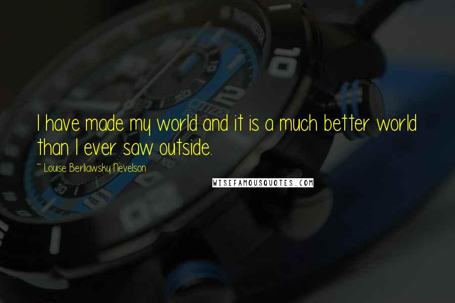 Louise Berliawsky Nevelson Quotes: I have made my world and it is a much better world than I ever saw outside.