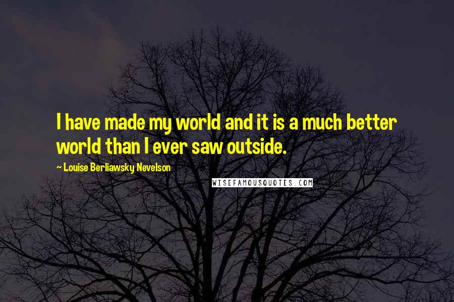 Louise Berliawsky Nevelson Quotes: I have made my world and it is a much better world than I ever saw outside.