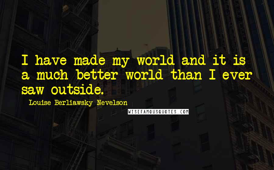 Louise Berliawsky Nevelson Quotes: I have made my world and it is a much better world than I ever saw outside.