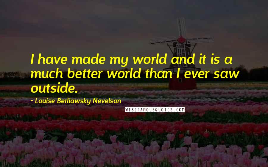 Louise Berliawsky Nevelson Quotes: I have made my world and it is a much better world than I ever saw outside.