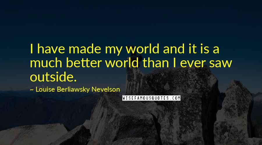 Louise Berliawsky Nevelson Quotes: I have made my world and it is a much better world than I ever saw outside.