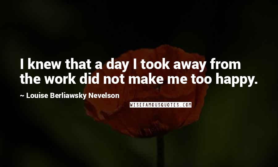 Louise Berliawsky Nevelson Quotes: I knew that a day I took away from the work did not make me too happy.