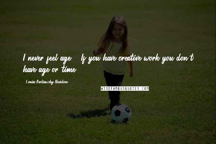 Louise Berliawsky Nevelson Quotes: I never feel age ... If you have creative work you don't have age or time.