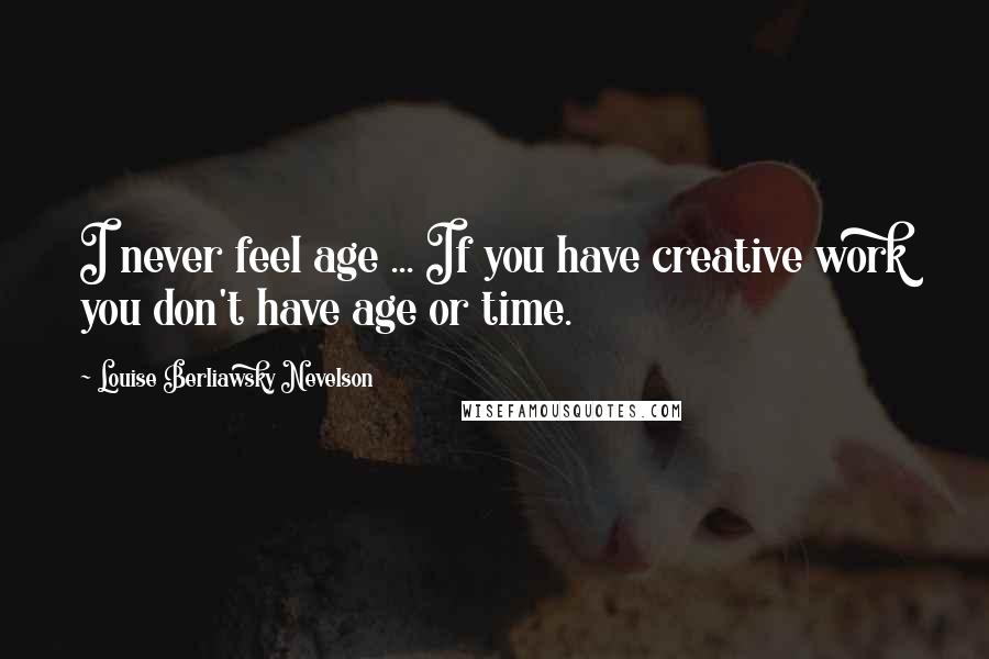 Louise Berliawsky Nevelson Quotes: I never feel age ... If you have creative work you don't have age or time.