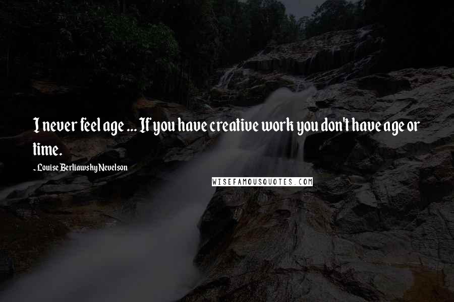 Louise Berliawsky Nevelson Quotes: I never feel age ... If you have creative work you don't have age or time.