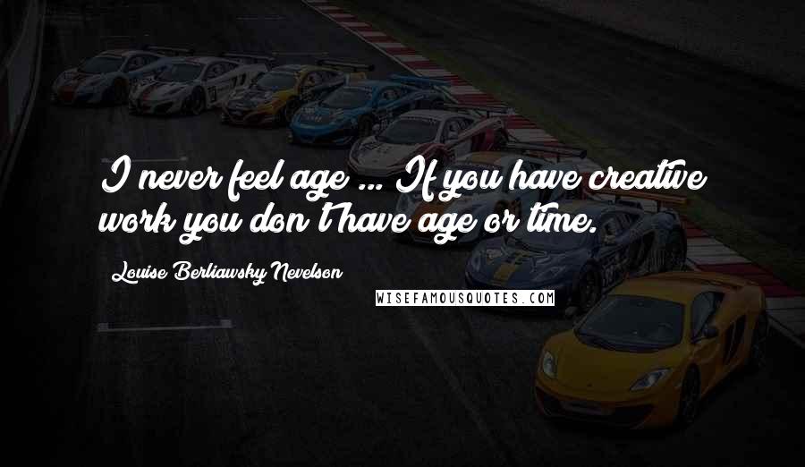 Louise Berliawsky Nevelson Quotes: I never feel age ... If you have creative work you don't have age or time.