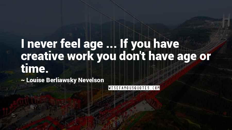 Louise Berliawsky Nevelson Quotes: I never feel age ... If you have creative work you don't have age or time.