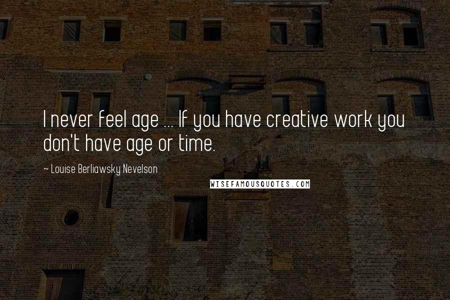 Louise Berliawsky Nevelson Quotes: I never feel age ... If you have creative work you don't have age or time.