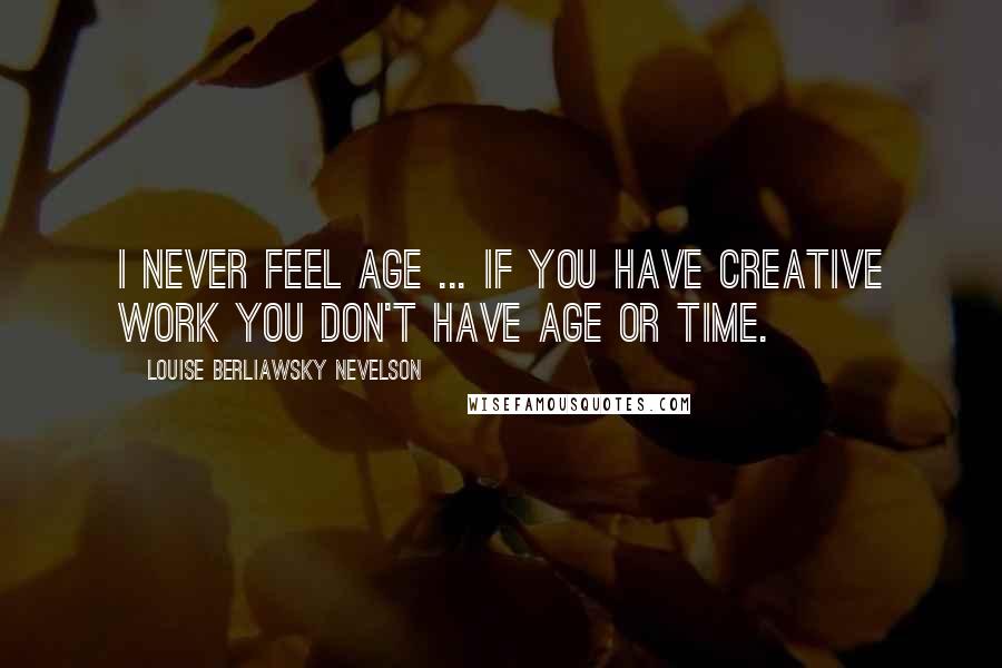 Louise Berliawsky Nevelson Quotes: I never feel age ... If you have creative work you don't have age or time.