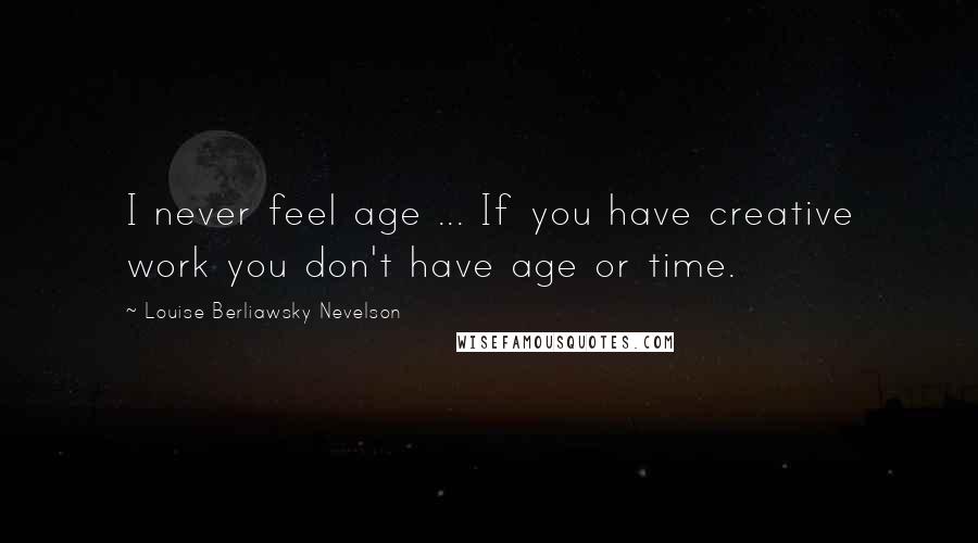 Louise Berliawsky Nevelson Quotes: I never feel age ... If you have creative work you don't have age or time.