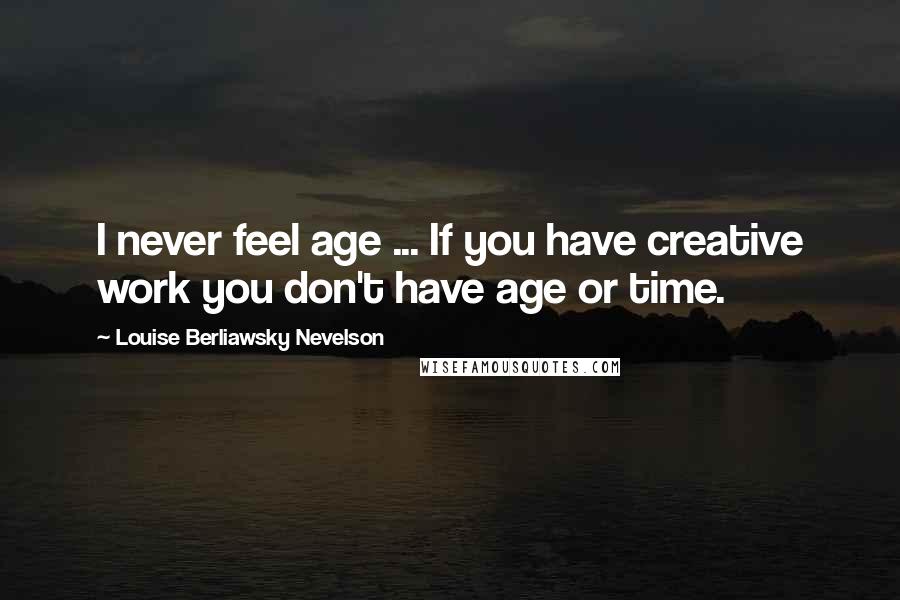 Louise Berliawsky Nevelson Quotes: I never feel age ... If you have creative work you don't have age or time.