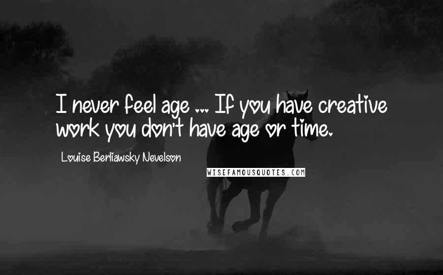 Louise Berliawsky Nevelson Quotes: I never feel age ... If you have creative work you don't have age or time.