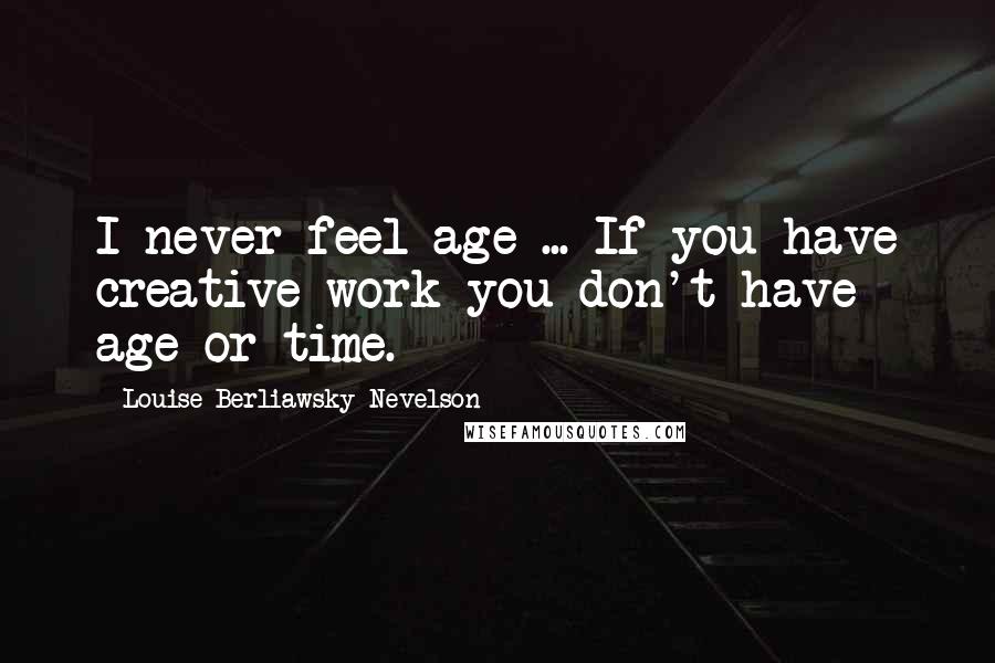 Louise Berliawsky Nevelson Quotes: I never feel age ... If you have creative work you don't have age or time.