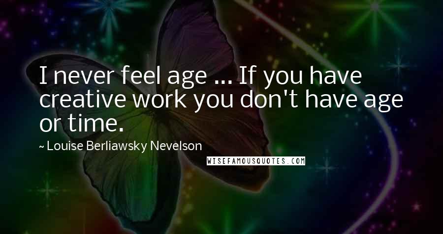 Louise Berliawsky Nevelson Quotes: I never feel age ... If you have creative work you don't have age or time.