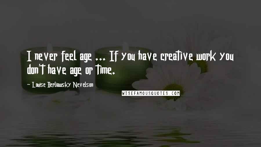 Louise Berliawsky Nevelson Quotes: I never feel age ... If you have creative work you don't have age or time.