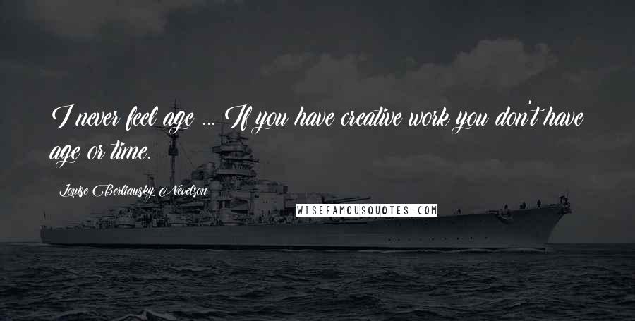 Louise Berliawsky Nevelson Quotes: I never feel age ... If you have creative work you don't have age or time.