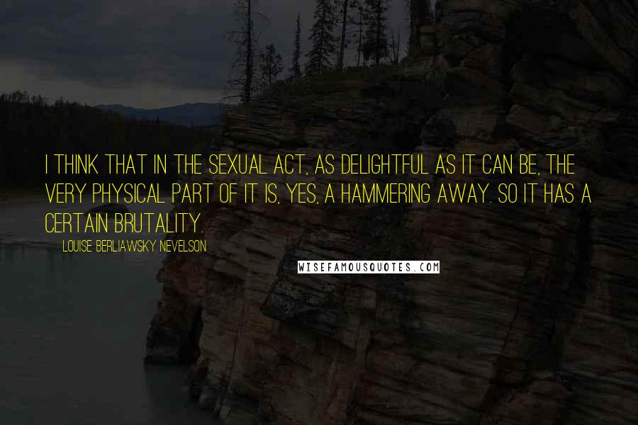 Louise Berliawsky Nevelson Quotes: I think that in the sexual act, as delightful as it can be, the very physical part of it is, yes, a hammering away. So it has a certain brutality.