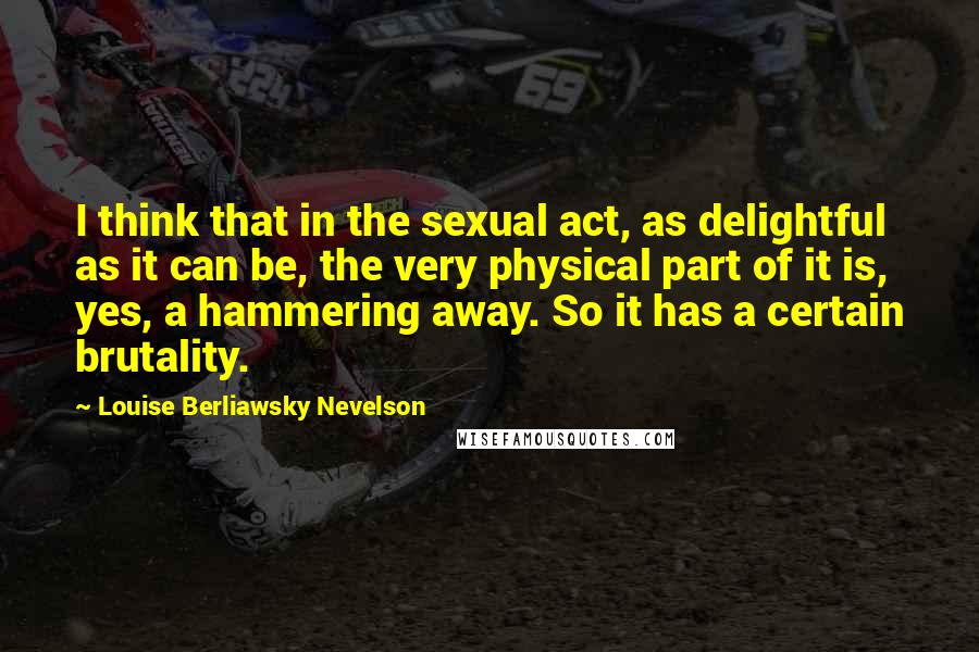 Louise Berliawsky Nevelson Quotes: I think that in the sexual act, as delightful as it can be, the very physical part of it is, yes, a hammering away. So it has a certain brutality.