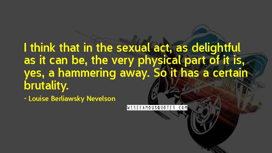 Louise Berliawsky Nevelson Quotes: I think that in the sexual act, as delightful as it can be, the very physical part of it is, yes, a hammering away. So it has a certain brutality.