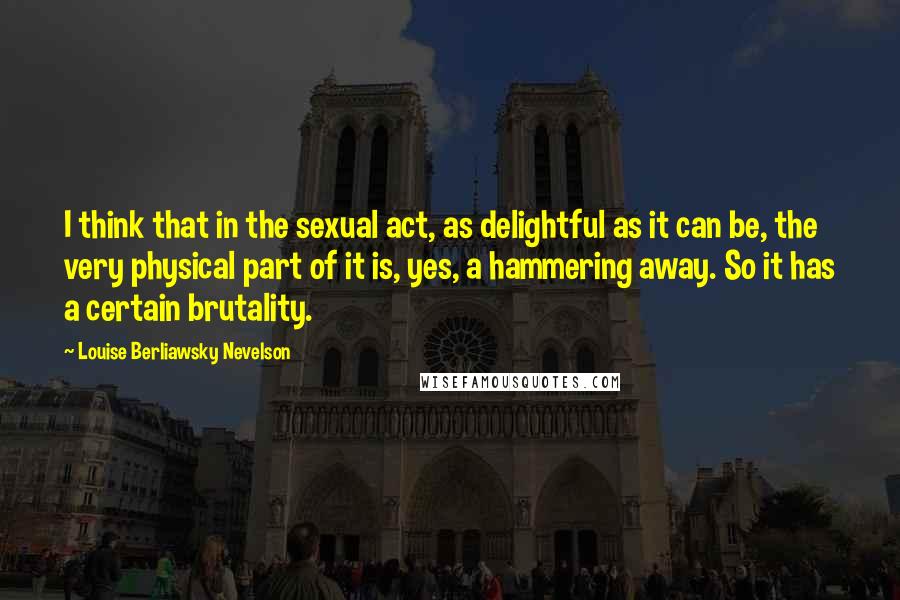 Louise Berliawsky Nevelson Quotes: I think that in the sexual act, as delightful as it can be, the very physical part of it is, yes, a hammering away. So it has a certain brutality.