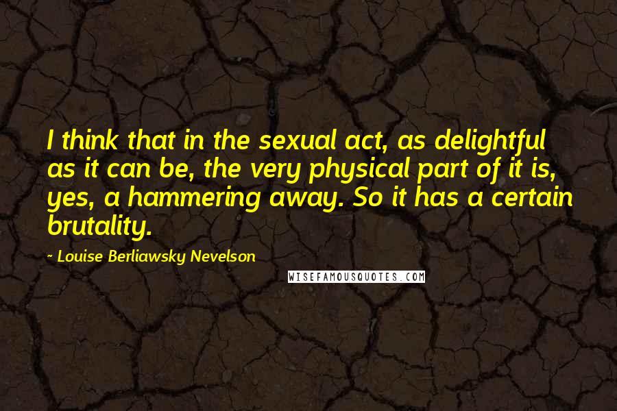 Louise Berliawsky Nevelson Quotes: I think that in the sexual act, as delightful as it can be, the very physical part of it is, yes, a hammering away. So it has a certain brutality.