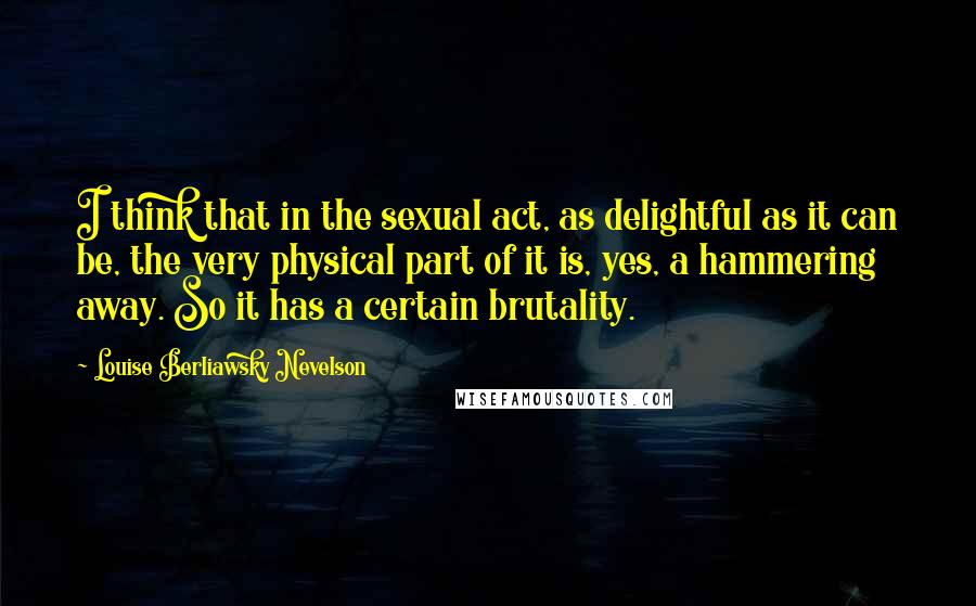Louise Berliawsky Nevelson Quotes: I think that in the sexual act, as delightful as it can be, the very physical part of it is, yes, a hammering away. So it has a certain brutality.