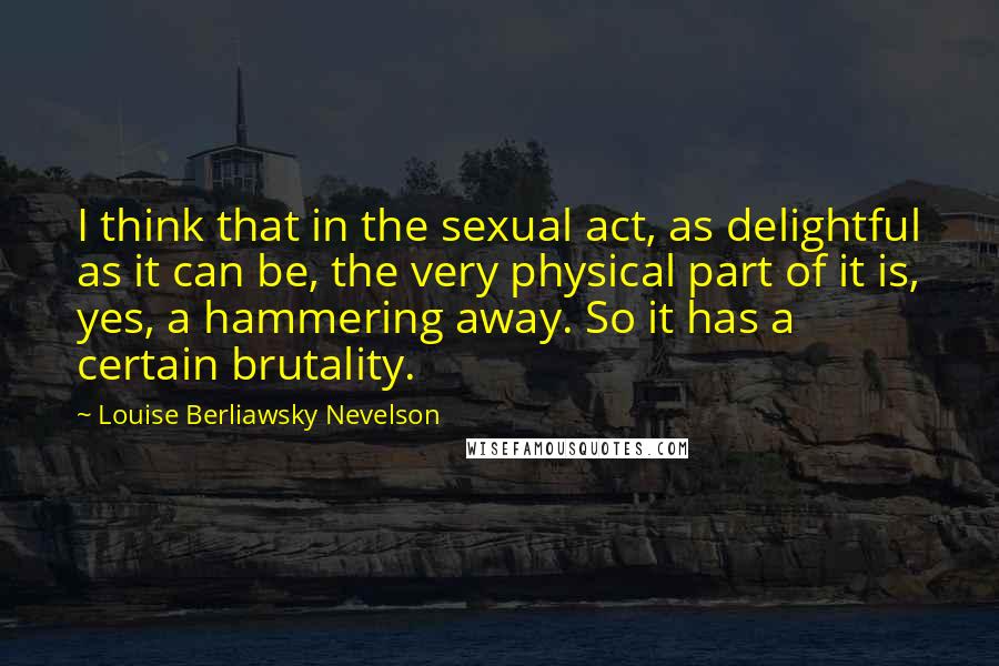 Louise Berliawsky Nevelson Quotes: I think that in the sexual act, as delightful as it can be, the very physical part of it is, yes, a hammering away. So it has a certain brutality.