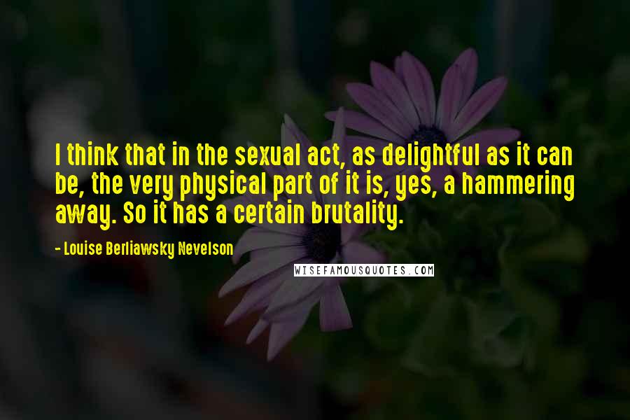 Louise Berliawsky Nevelson Quotes: I think that in the sexual act, as delightful as it can be, the very physical part of it is, yes, a hammering away. So it has a certain brutality.