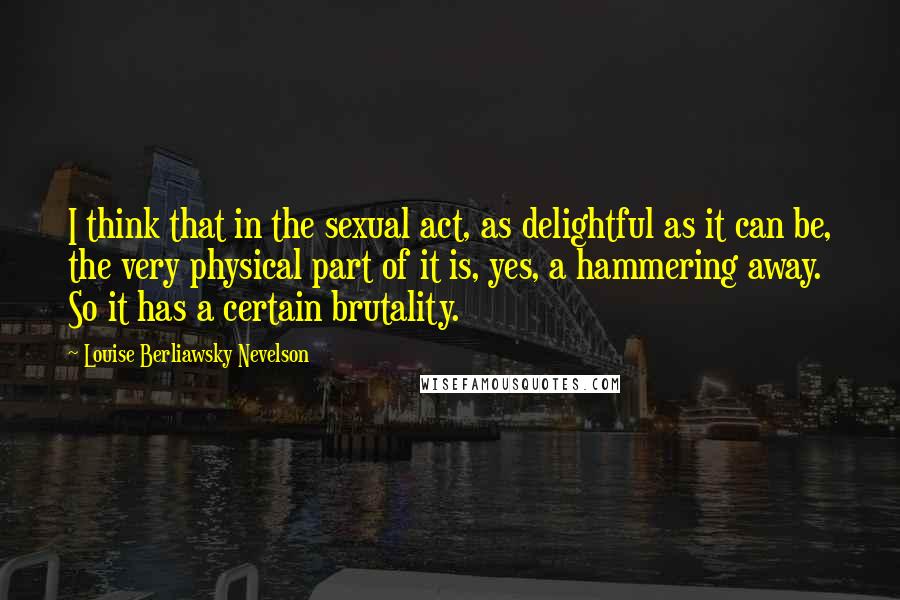 Louise Berliawsky Nevelson Quotes: I think that in the sexual act, as delightful as it can be, the very physical part of it is, yes, a hammering away. So it has a certain brutality.