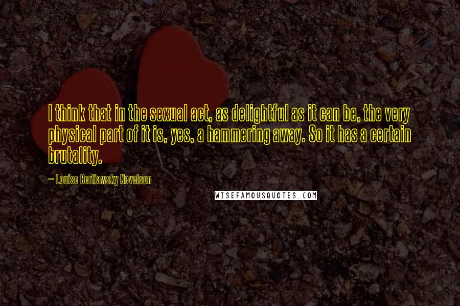 Louise Berliawsky Nevelson Quotes: I think that in the sexual act, as delightful as it can be, the very physical part of it is, yes, a hammering away. So it has a certain brutality.