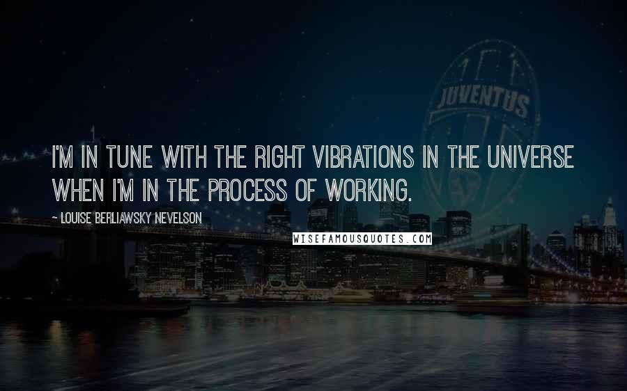 Louise Berliawsky Nevelson Quotes: I'm in tune with the right vibrations in the universe when I'm in the process of working.