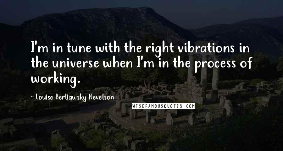 Louise Berliawsky Nevelson Quotes: I'm in tune with the right vibrations in the universe when I'm in the process of working.