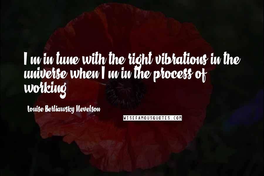 Louise Berliawsky Nevelson Quotes: I'm in tune with the right vibrations in the universe when I'm in the process of working.