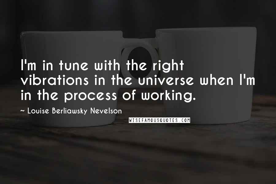 Louise Berliawsky Nevelson Quotes: I'm in tune with the right vibrations in the universe when I'm in the process of working.