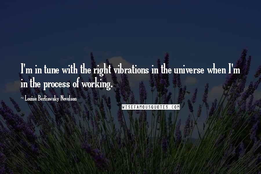 Louise Berliawsky Nevelson Quotes: I'm in tune with the right vibrations in the universe when I'm in the process of working.