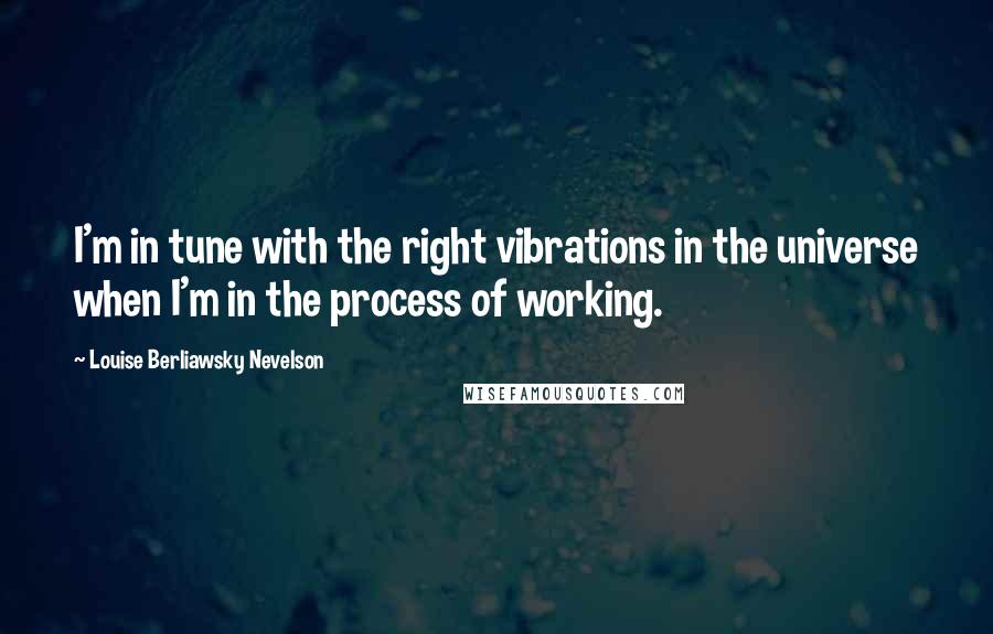 Louise Berliawsky Nevelson Quotes: I'm in tune with the right vibrations in the universe when I'm in the process of working.